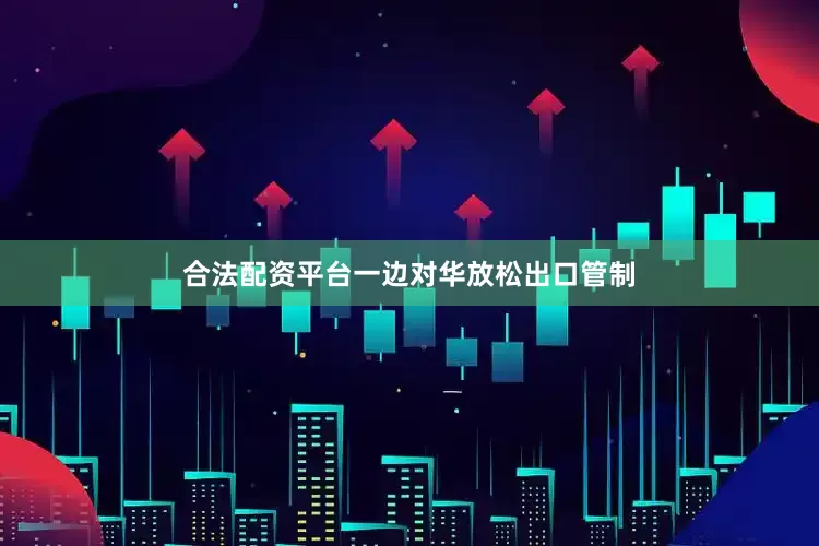 合法配资平台一边对华放松出口管制