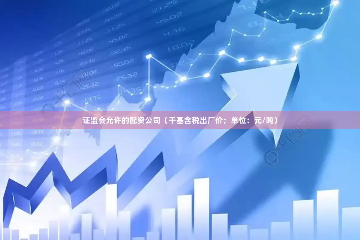 证监会允许的配资公司（干基含税出厂价；单位：元/吨）