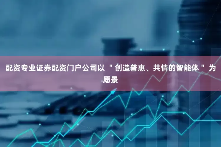配资专业证券配资门户公司以 ＂创造普惠、共情的智能体＂ 为愿景