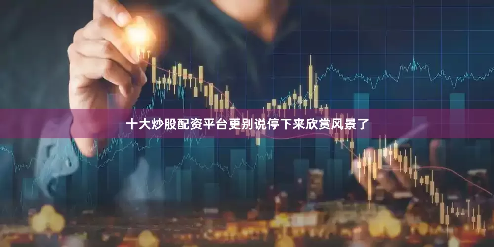 十大炒股配资平台更别说停下来欣赏风景了