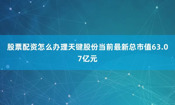 股票配资怎么办理天键股份当前最新总市值63.07亿元
