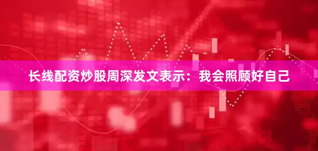 长线配资炒股周深发文表示：我会照顾好自己