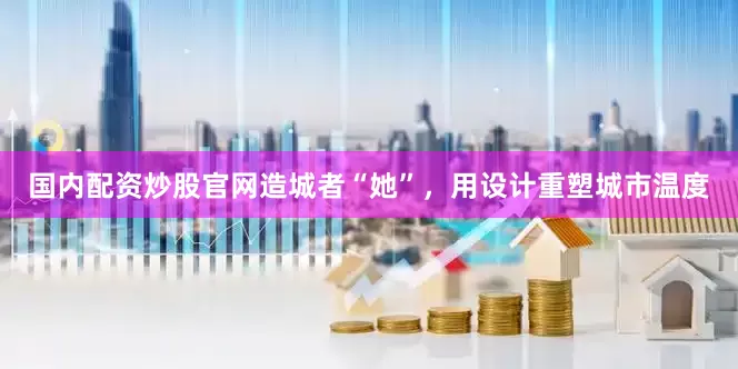 国内配资炒股官网造城者“她”，用设计重塑城市温度