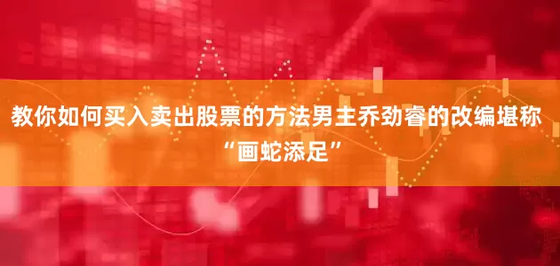教你如何买入卖出股票的方法男主乔劲睿的改编堪称 “画蛇添足”