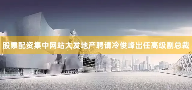 股票配资集中网站大发地产聘请冷俊峰出任高级副总裁
