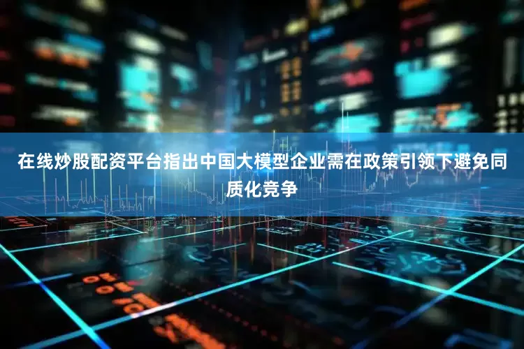 在线炒股配资平台指出中国大模型企业需在政策引领下避免同质化竞争