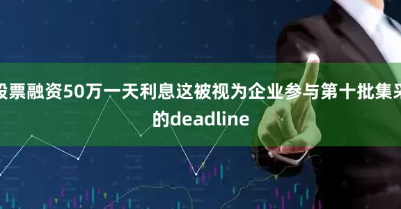 股票融资50万一天利息这被视为企业参与第十批集采的deadline