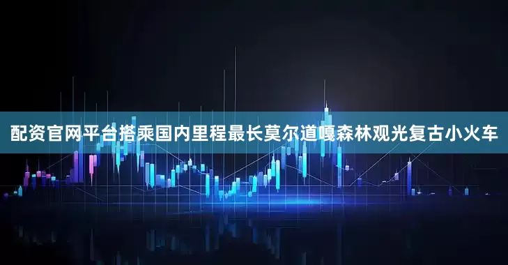 配资官网平台搭乘国内里程最长莫尔道嘎森林观光复古小火车