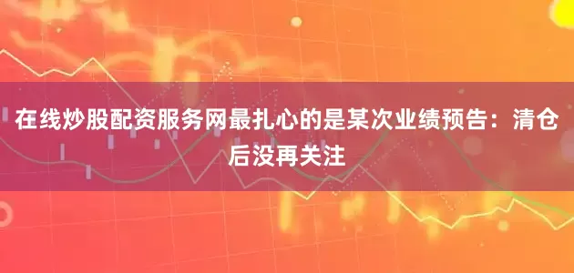 在线炒股配资服务网最扎心的是某次业绩预告：清仓后没再关注
