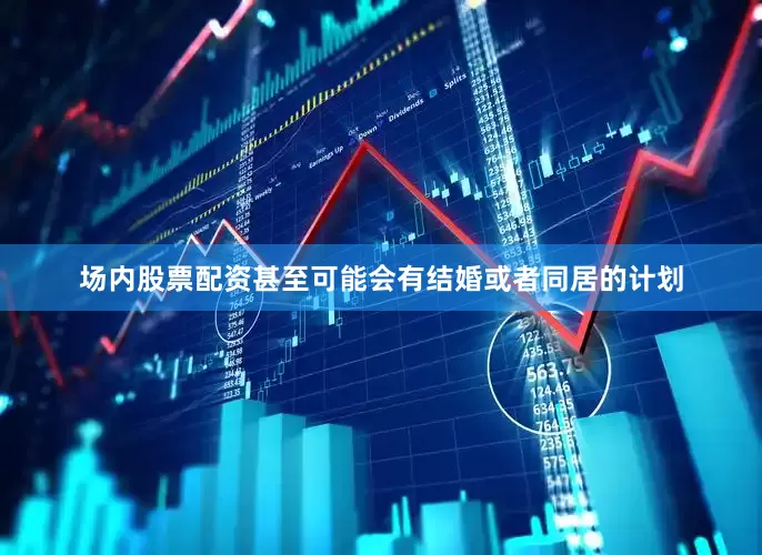场内股票配资甚至可能会有结婚或者同居的计划