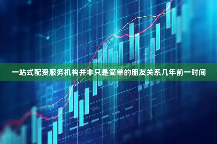 一站式配资服务机构并非只是简单的朋友关系几年前一时间