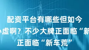 配资平台有哪些但如今谁不心虚啊？不少大牌正面临“新车荒”