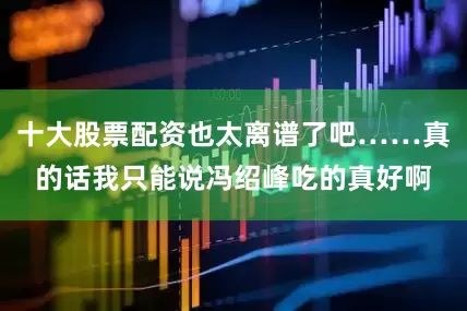 十大股票配资也太离谱了吧……真的话我只能说冯绍峰吃的真好啊