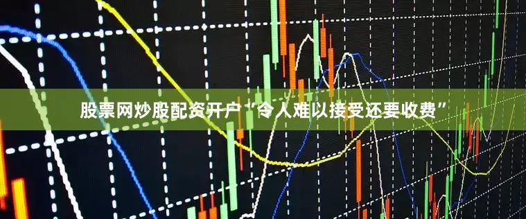 股票网炒股配资开户“令人难以接受还要收费”