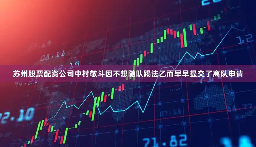 苏州股票配资公司中村敬斗因不想随队踢法乙而早早提交了离队申请